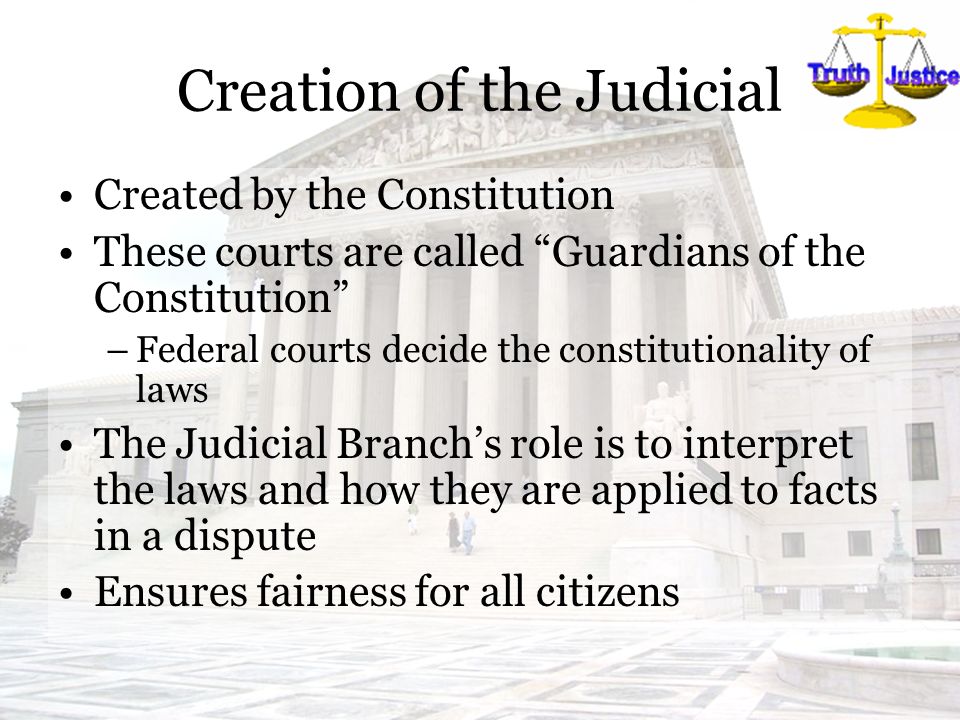 Creation of the Judicial Created by the Constitution These courts are called Guardians of the Constitution –Federal courts decide the constitutionality of laws The Judicial Branch’s role is to interpret the laws and how they are applied to facts in a dispute Ensures fairness for all citizens