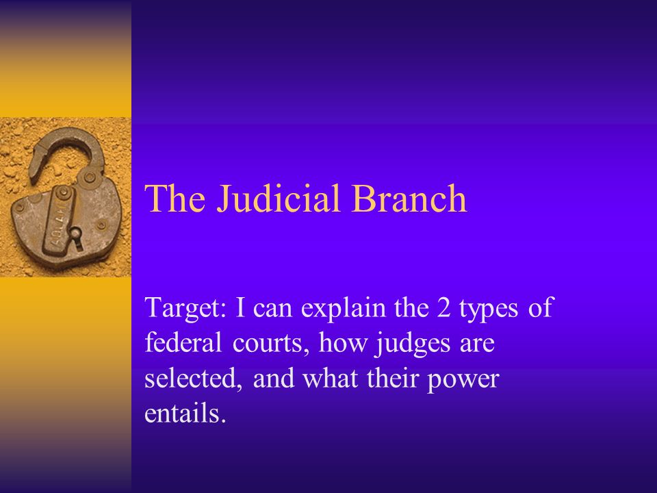 The Judicial Branch Target: I can explain the 2 types of federal courts, how judges are selected, and what their power entails.