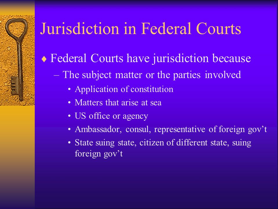 Jurisdiction in Federal Courts  Federal Courts have jurisdiction because –The subject matter or the parties involved Application of constitution Matters that arise at sea US office or agency Ambassador, consul, representative of foreign gov’t State suing state, citizen of different state, suing foreign gov’t