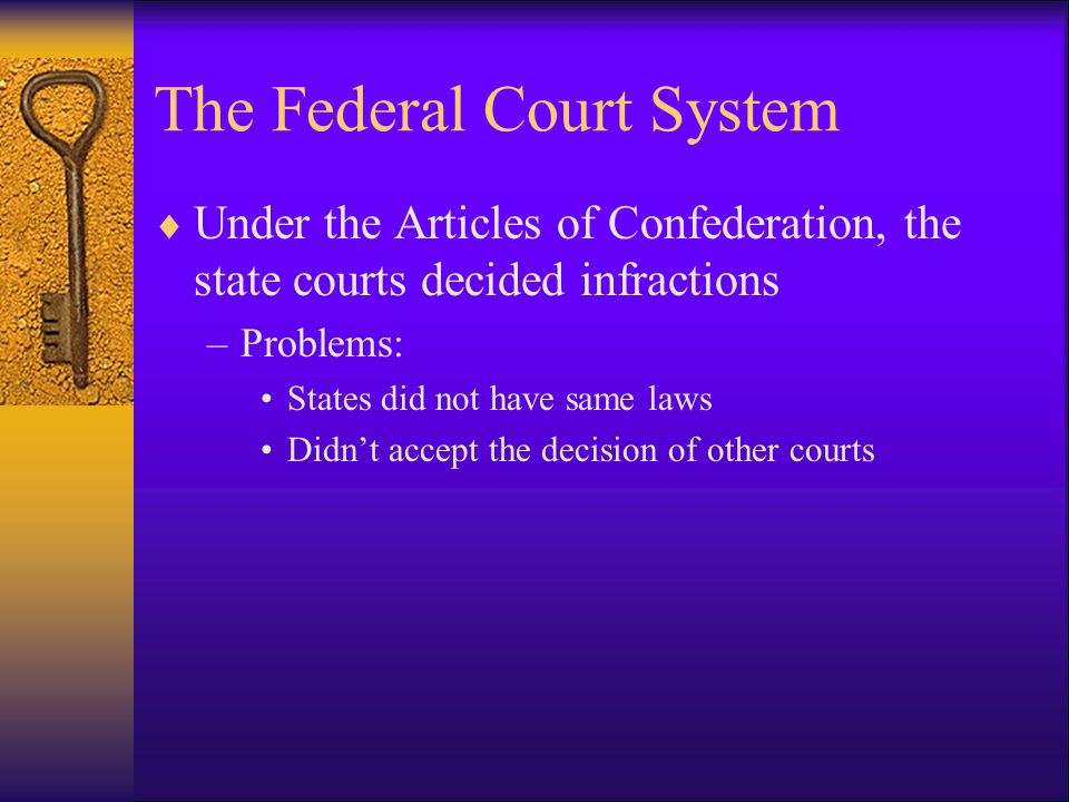 The Federal Court System  Under the Articles of Confederation, the state courts decided infractions –Problems: States did not have same laws Didn’t accept the decision of other courts