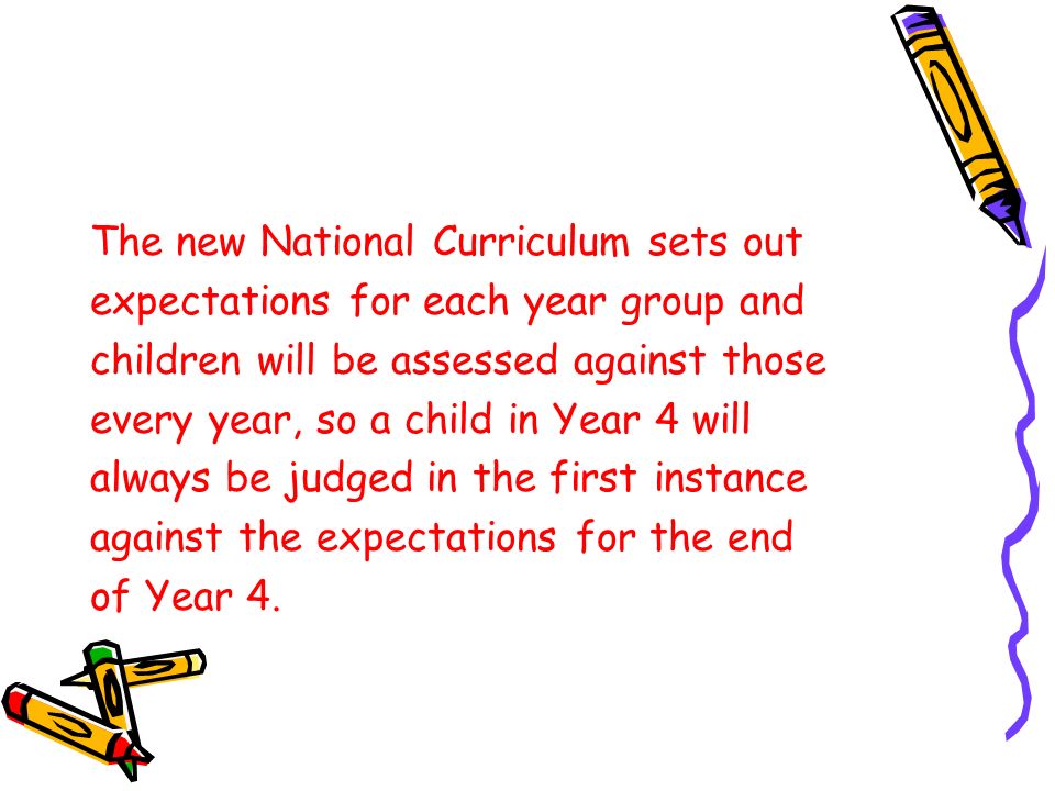 The new National Curriculum sets out expectations for each year group and children will be assessed against those every year, so a child in Year 4 will always be judged in the first instance against the expectations for the end of Year 4.