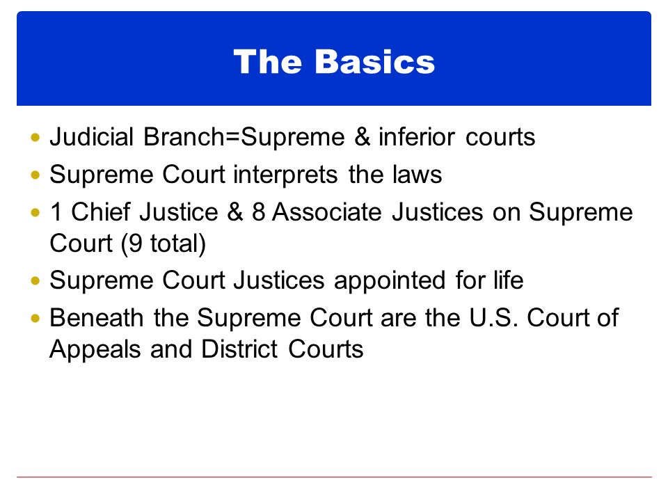 The Basics Judicial Branch=Supreme & inferior courts Supreme Court interprets the laws 1 Chief Justice & 8 Associate Justices on Supreme Court (9 total) Supreme Court Justices appointed for life Beneath the Supreme Court are the U.S.