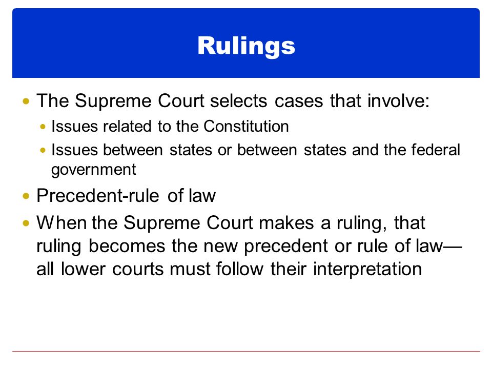Rulings The Supreme Court selects cases that involve: Issues related to the Constitution Issues between states or between states and the federal government Precedent-rule of law When the Supreme Court makes a ruling, that ruling becomes the new precedent or rule of law— all lower courts must follow their interpretation
