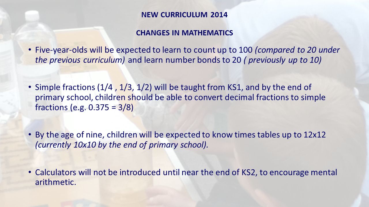 NEW CURRICULUM 2014 CHANGES IN MATHEMATICS Five-year-olds will be expected to learn to count up to 100 (compared to 20 under the previous curriculum) and learn number bonds to 20 ( previously up to 10) Simple fractions (1/4, 1/3, 1/2) will be taught from KS1, and by the end of primary school, children should be able to convert decimal fractions to simple fractions (e.g.