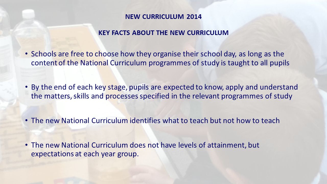 NEW CURRICULUM 2014 KEY FACTS ABOUT THE NEW CURRICULUM Schools are free to choose how they organise their school day, as long as the content of the National Curriculum programmes of study is taught to all pupils By the end of each key stage, pupils are expected to know, apply and understand the matters, skills and processes specified in the relevant programmes of study The new National Curriculum identifies what to teach but not how to teach The new National Curriculum does not have levels of attainment, but expectations at each year group.
