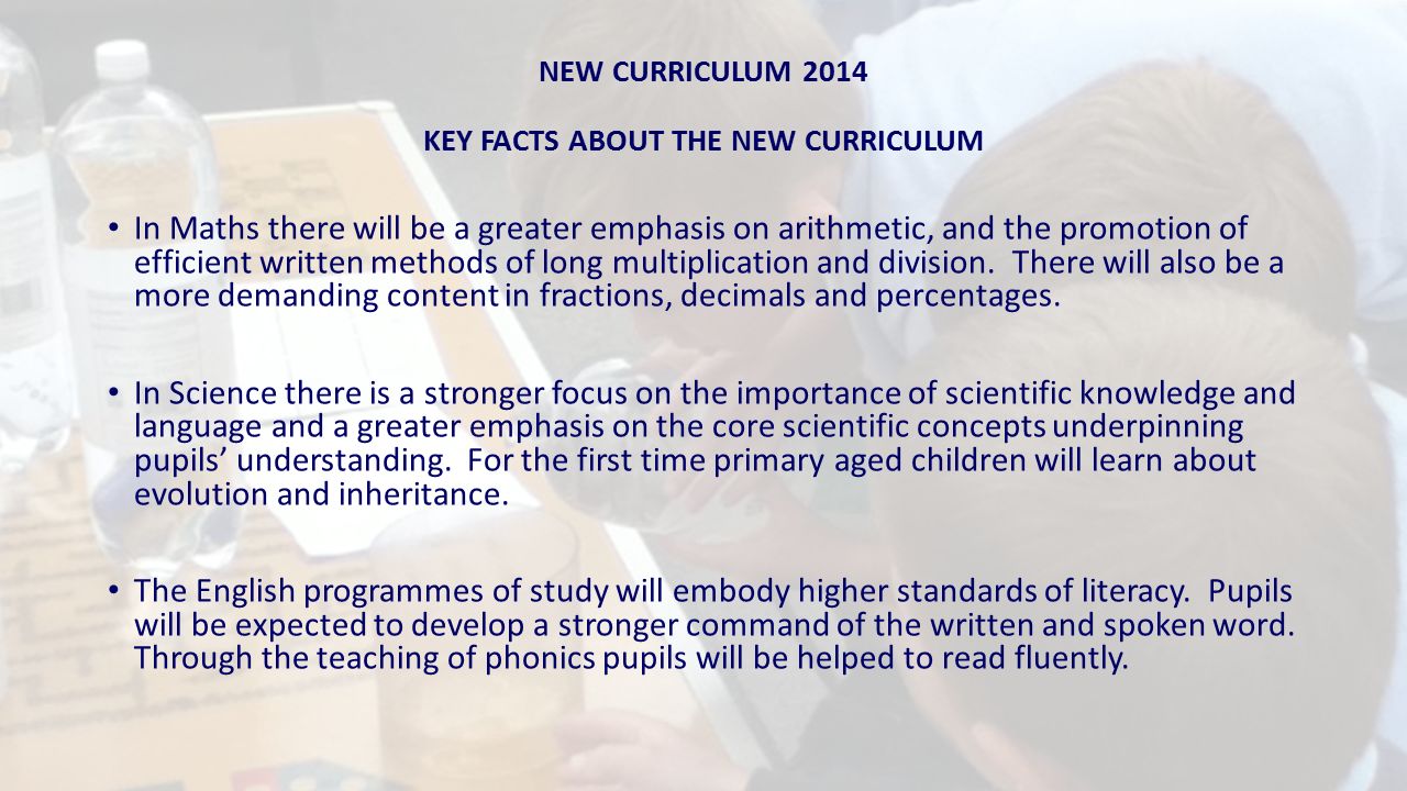 NEW CURRICULUM 2014 KEY FACTS ABOUT THE NEW CURRICULUM In Maths there will be a greater emphasis on arithmetic, and the promotion of efficient written methods of long multiplication and division.