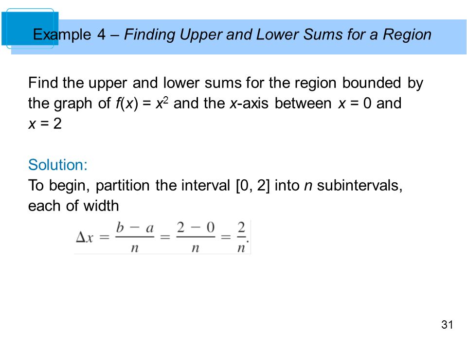 31 Example 4 – Finding Upper and Lower Sums for a Region Find the upper and lower sums for the region bounded by the graph of f(x) = x 2 and the x-axis between x = 0 and x = 2 Solution: To begin, partition the interval [0, 2] into n subintervals, each of width