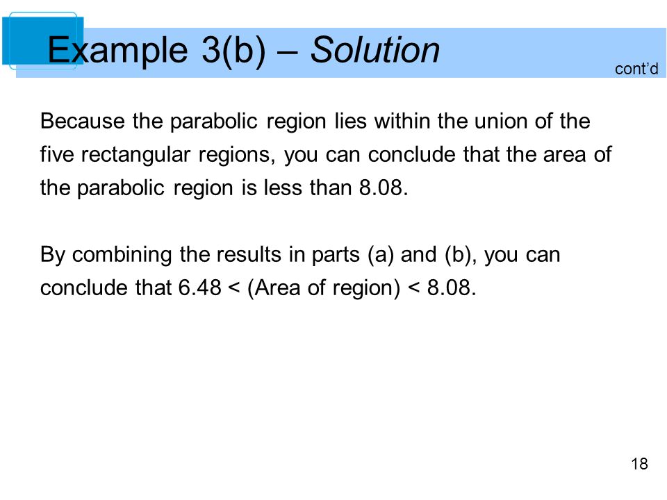 18 Example 3(b) – Solution Because the parabolic region lies within the union of the five rectangular regions, you can conclude that the area of the parabolic region is less than 8.08.