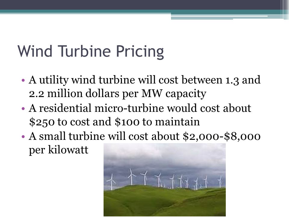Wind Turbine Pricing A utility wind turbine will cost between 1.3 and 2.2 million dollars per MW capacity A residential micro-turbine would cost about $250 to cost and $100 to maintain A small turbine will cost about $2,000-$8,000 per kilowatt