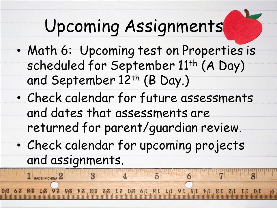 Upcoming Assignments Math 6: Upcoming test on Properties is scheduled for September 11 th (A Day) and September 12 th (B Day.) Check calendar for future assessments and dates that assessments are returned for parent/guardian review.