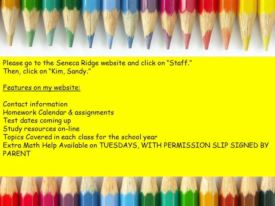 Please go to the Seneca Ridge website and click on Staff. Then, click on Kim, Sandy. Features on my website: Contact information Homework Calendar & assignments Test dates coming up Study resources on-line Topics Covered in each class for the school year Extra Math Help Available on TUESDAYS, WITH PERMISSION SLIP SIGNED BY PARENT