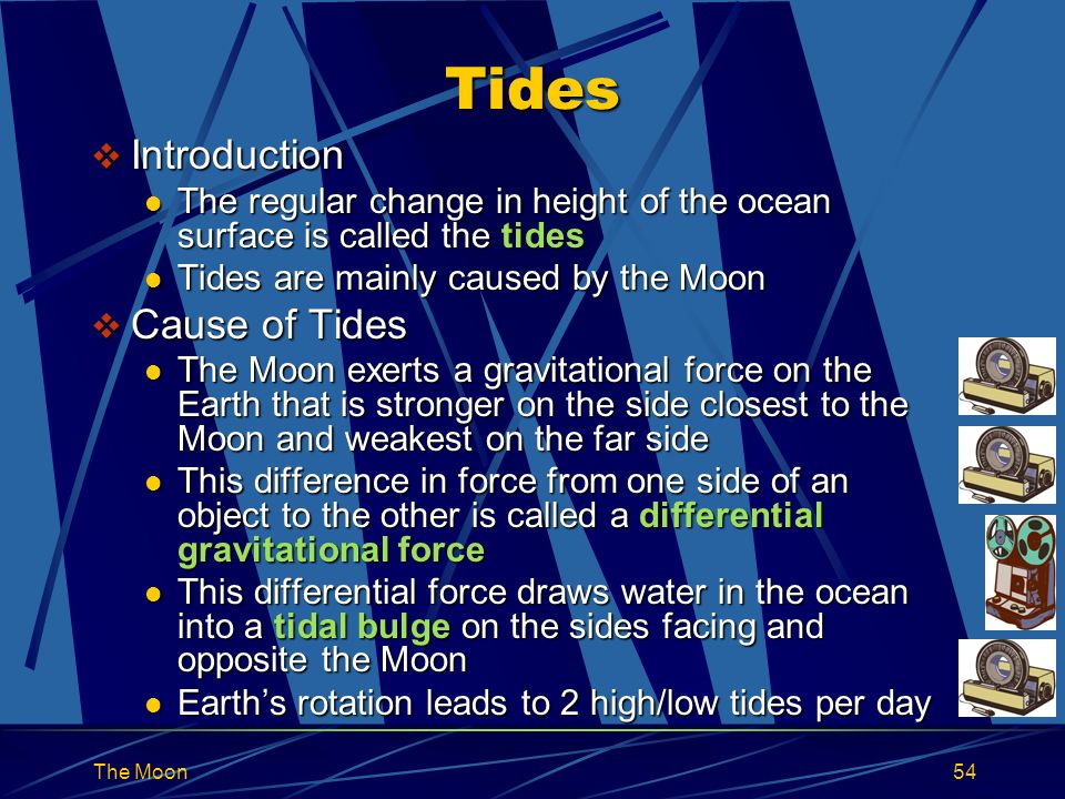 The Moon54 Tides  Introduction The regular change in height of the ocean surface is called the tides The regular change in height of the ocean surface is called the tides Tides are mainly caused by the Moon Tides are mainly caused by the Moon  Cause of Tides The Moon exerts a gravitational force on the Earth that is stronger on the side closest to the Moon and weakest on the far side The Moon exerts a gravitational force on the Earth that is stronger on the side closest to the Moon and weakest on the far side This difference in force from one side of an object to the other is called a differential gravitational force This difference in force from one side of an object to the other is called a differential gravitational force This differential force draws water in the ocean into a tidal bulge on the sides facing and opposite the Moon This differential force draws water in the ocean into a tidal bulge on the sides facing and opposite the Moon Earth’s rotation leads to 2 high/low tides per day Earth’s rotation leads to 2 high/low tides per day