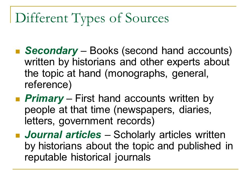 Different Types of Sources Secondary – Books (second hand accounts) written by historians and other experts about the topic at hand (monographs, general, reference) Primary – First hand accounts written by people at that time (newspapers, diaries, letters, government records) Journal articles – Scholarly articles written by historians about the topic and published in reputable historical journals