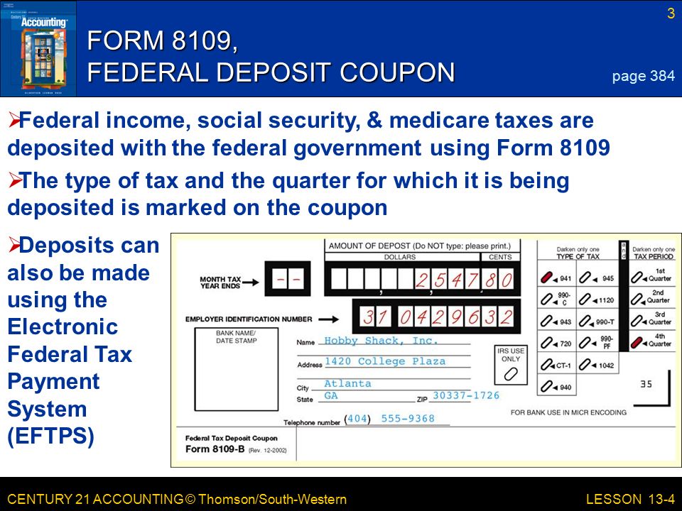 CENTURY 21 ACCOUNTING © Thomson/South-Western 3 LESSON 13-4 FORM 8109, FEDERAL DEPOSIT COUPON page 384  Federal income, social security, & medicare taxes are deposited with the federal government using Form 8109  The type of tax and the quarter for which it is being deposited is marked on the coupon  Deposits can also be made using the Electronic Federal Tax Payment System (EFTPS)