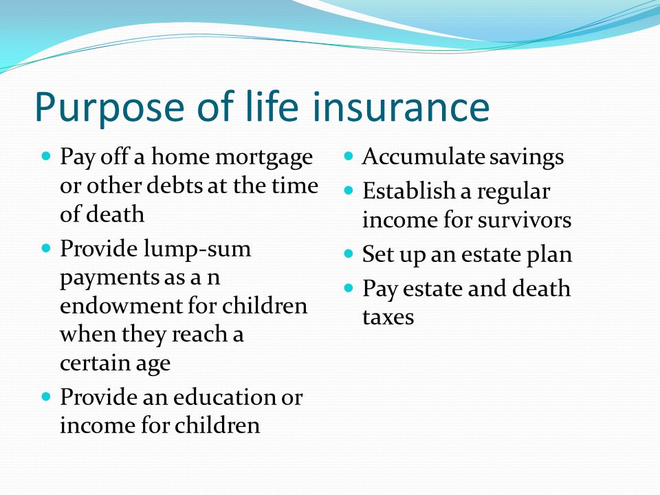 Purpose of life insurance Pay off a home mortgage or other debts at the time of death Provide lump-sum payments as a n endowment for children when they reach a certain age Provide an education or income for children Accumulate savings Establish a regular income for survivors Set up an estate plan Pay estate and death taxes