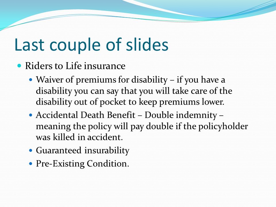 Last couple of slides Riders to Life insurance Waiver of premiums for disability – if you have a disability you can say that you will take care of the disability out of pocket to keep premiums lower.