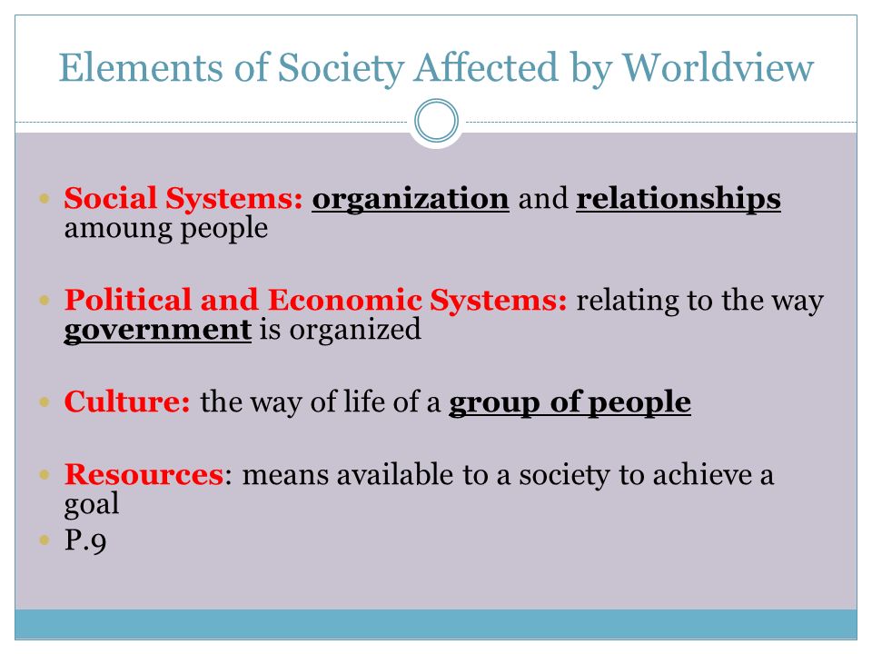 Elements of Society Affected by Worldview Social Systems: organization and relationships amoung people Political and Economic Systems: relating to the way government is organized Culture: the way of life of a group of people Resources: means available to a society to achieve a goal P.9