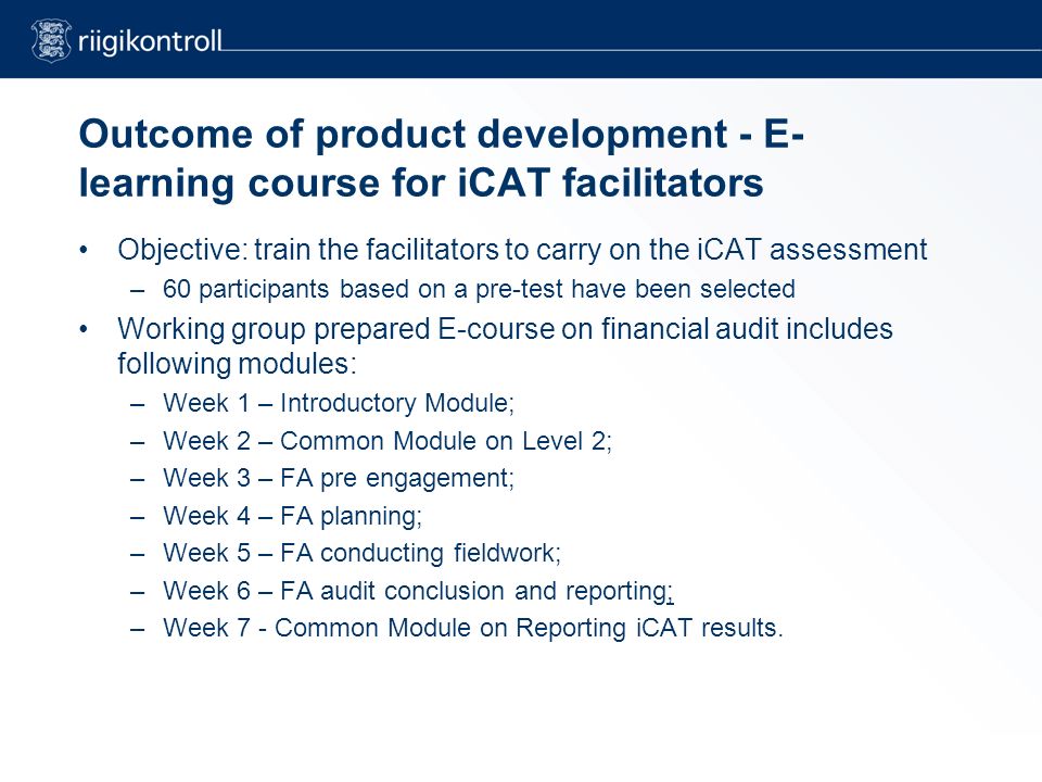 Outcome of product development - E- learning course for iCAT facilitators Objective: train the facilitators to carry on the iCAT assessment –60 participants based on a pre-test have been selected Working group prepared E-course on financial audit includes following modules: –Week 1 – Introductory Module; –Week 2 – Common Module on Level 2; –Week 3 – FA pre engagement; –Week 4 – FA planning; –Week 5 – FA conducting fieldwork; –Week 6 – FA audit conclusion and reporting; –Week 7 - Common Module on Reporting iCAT results.