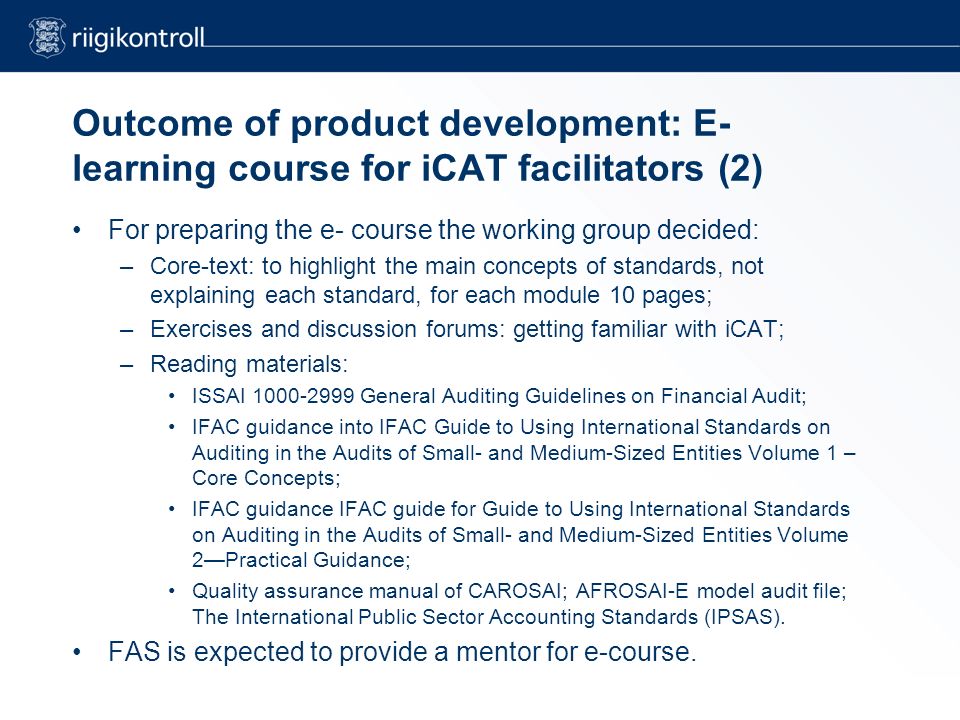 Outcome of product development: E- learning course for iCAT facilitators (2) For preparing the e- course the working group decided: –Core-text: to highlight the main concepts of standards, not explaining each standard, for each module 10 pages; –Exercises and discussion forums: getting familiar with iCAT; –Reading materials: ISSAI General Auditing Guidelines on Financial Audit; IFAC guidance into IFAC Guide to Using International Standards on Auditing in the Audits of Small- and Medium-Sized Entities Volume 1 – Core Concepts; IFAC guidance IFAC guide for Guide to Using International Standards on Auditing in the Audits of Small- and Medium-Sized Entities Volume 2—Practical Guidance; Quality assurance manual of CAROSAI; AFROSAI-E model audit file; The International Public Sector Accounting Standards (IPSAS).