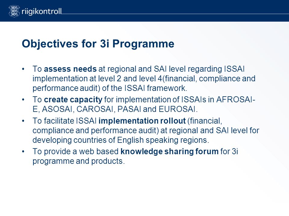 Objectives for 3i Programme To assess needs at regional and SAI level regarding ISSAI implementation at level 2 and level 4(financial, compliance and performance audit) of the ISSAI framework.