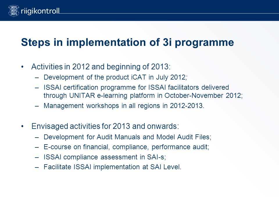 Steps in implementation of 3i programme Activities in 2012 and beginning of 2013: –Development of the product iCAT in July 2012; –ISSAI certification programme for ISSAI facilitators delivered through UNITAR e-learning platform in October-November 2012; –Management workshops in all regions in