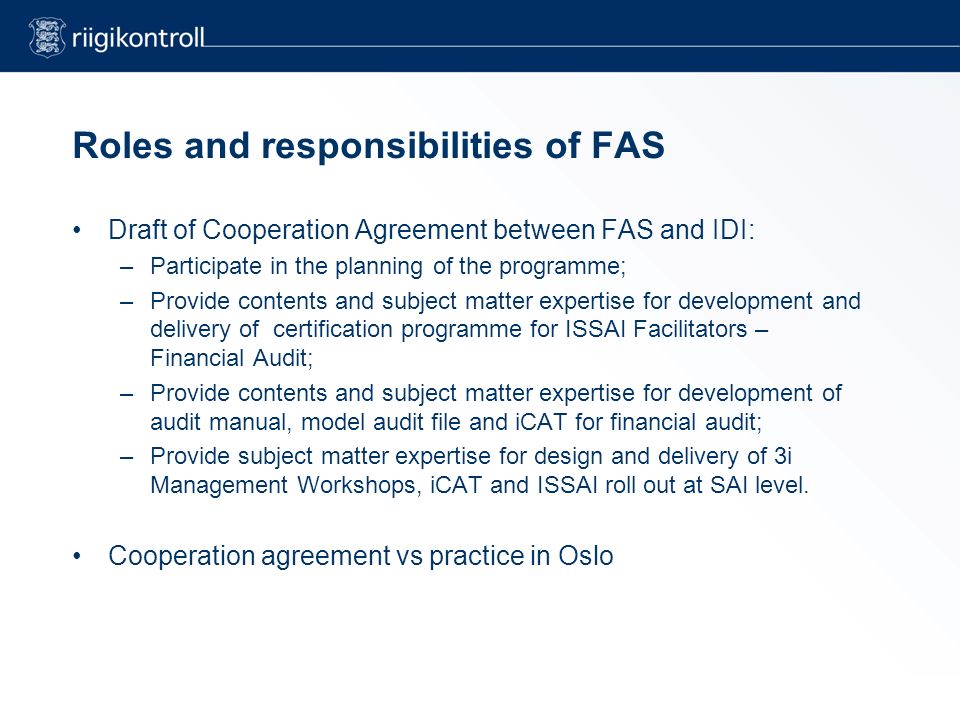 Roles and responsibilities of FAS Draft of Cooperation Agreement between FAS and IDI: –Participate in the planning of the programme; –Provide contents and subject matter expertise for development and delivery of certification programme for ISSAI Facilitators – Financial Audit; –Provide contents and subject matter expertise for development of audit manual, model audit file and iCAT for financial audit; –Provide subject matter expertise for design and delivery of 3i Management Workshops, iCAT and ISSAI roll out at SAI level.