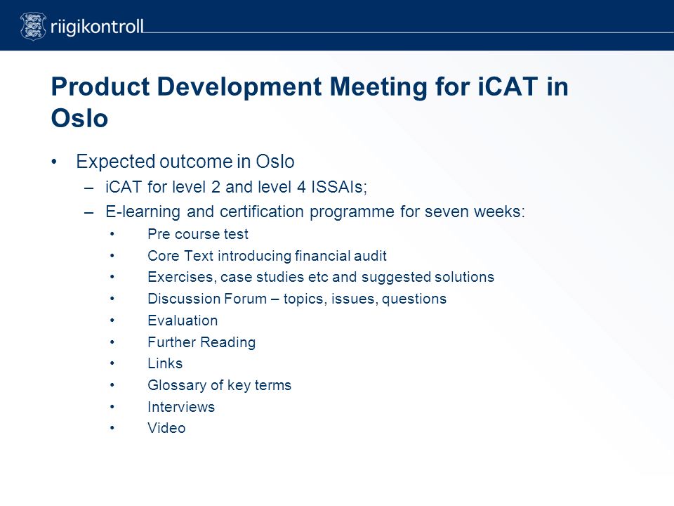Product Development Meeting for iCAT in Oslo Expected outcome in Oslo –iCAT for level 2 and level 4 ISSAIs; –E-learning and certification programme for seven weeks: Pre course test Core Text introducing financial audit Exercises, case studies etc and suggested solutions Discussion Forum – topics, issues, questions Evaluation Further Reading Links Glossary of key terms Interviews Video