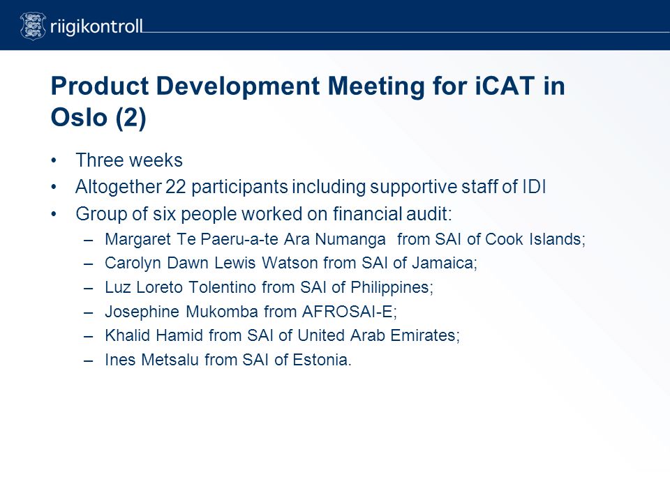 Product Development Meeting for iCAT in Oslo (2) Three weeks Altogether 22 participants including supportive staff of IDI Group of six people worked on financial audit: –Margaret Te Paeru-a-te Ara Numanga from SAI of Cook Islands; –Carolyn Dawn Lewis Watson from SAI of Jamaica; –Luz Loreto Tolentino from SAI of Philippines; –Josephine Mukomba from AFROSAI-E; –Khalid Hamid from SAI of United Arab Emirates; –Ines Metsalu from SAI of Estonia.