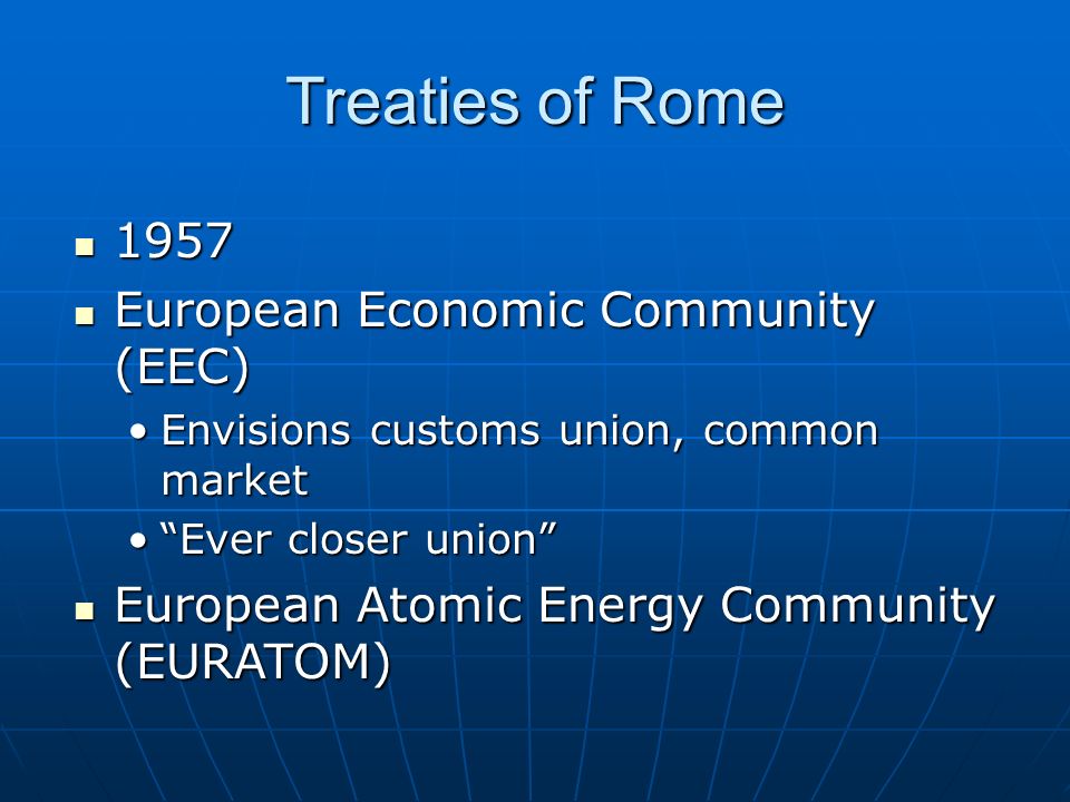 Treaties of Rome European Economic Community (EEC) European Economic Community (EEC) Envisions customs union, common marketEnvisions customs union, common market Ever closer union Ever closer union European Atomic Energy Community (EURATOM) European Atomic Energy Community (EURATOM)