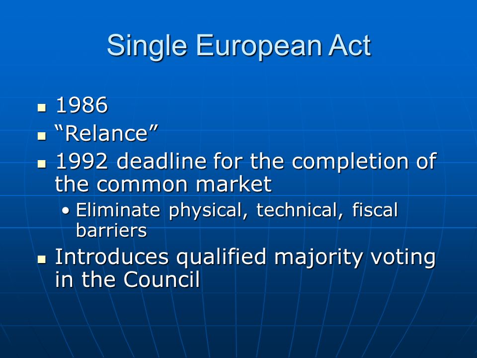 Single European Act Relance Relance 1992 deadline for the completion of the common market 1992 deadline for the completion of the common market Eliminate physical, technical, fiscal barriersEliminate physical, technical, fiscal barriers Introduces qualified majority voting in the Council Introduces qualified majority voting in the Council
