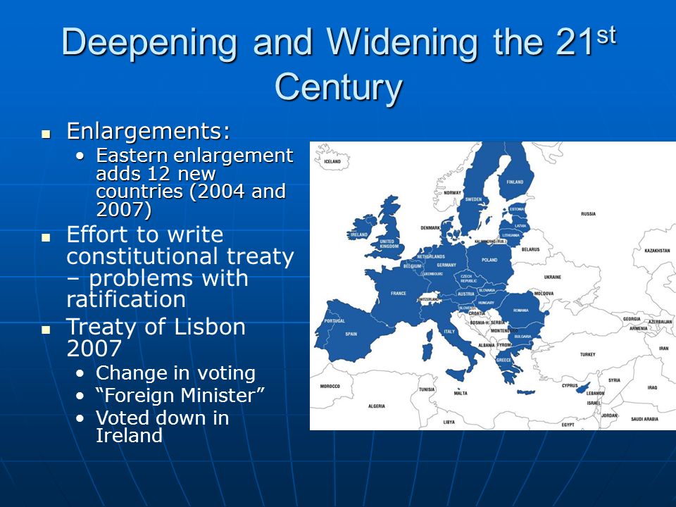 Deepening and Widening the 21 st Century Enlargements: Enlargements: Eastern enlargement adds 12 new countries (2004 and 2007)Eastern enlargement adds 12 new countries (2004 and 2007) Effort to write constitutional treaty – problems with ratification Treaty of Lisbon 2007 Change in voting Foreign Minister Voted down in Ireland