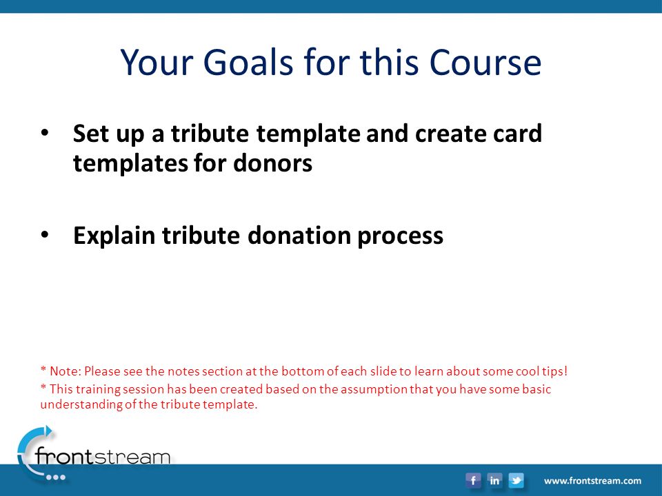 Your Goals for this Course Set up a tribute template and create card templates for donors Explain tribute donation process * Note: Please see the notes section at the bottom of each slide to learn about some cool tips.