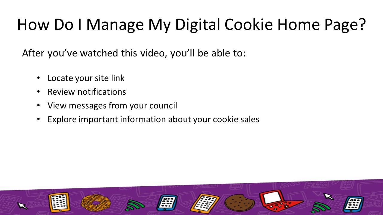 After you’ve watched this video, you’ll be able to: Locate your site link Review notifications View messages from your council Explore important information about your cookie sales How Do I Manage My Digital Cookie Home Page