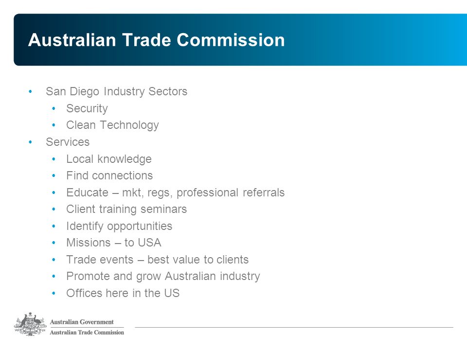Australian Trade Commission San Diego Industry Sectors Security Clean Technology Services Local knowledge Find connections Educate – mkt, regs, professional referrals Client training seminars Identify opportunities Missions – to USA Trade events – best value to clients Promote and grow Australian industry Offices here in the US
