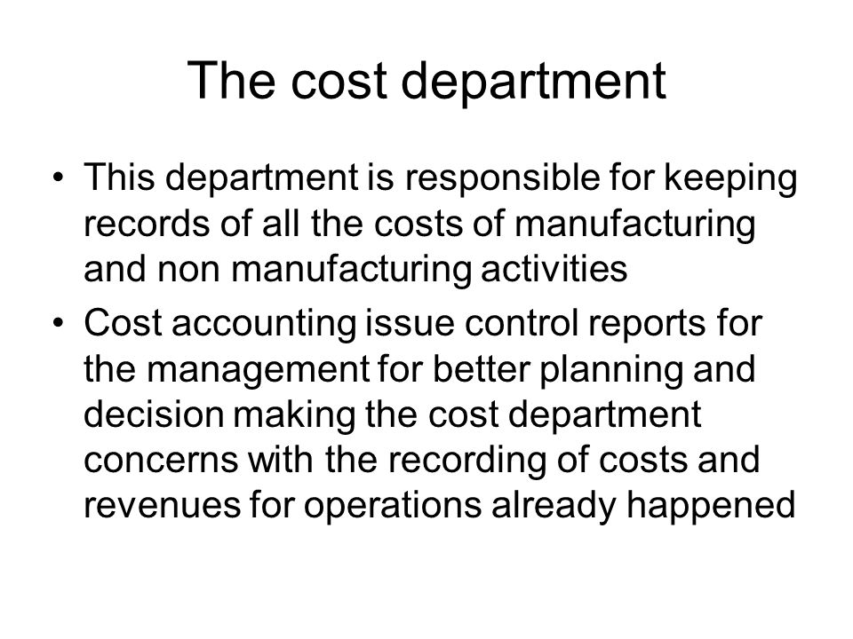 The cost department This department is responsible for keeping records of all the costs of manufacturing and non manufacturing activities Cost accounting issue control reports for the management for better planning and decision making the cost department concerns with the recording of costs and revenues for operations already happened