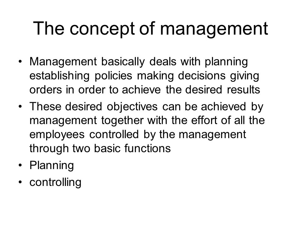 The concept of management Management basically deals with planning establishing policies making decisions giving orders in order to achieve the desired results These desired objectives can be achieved by management together with the effort of all the employees controlled by the management through two basic functions Planning controlling