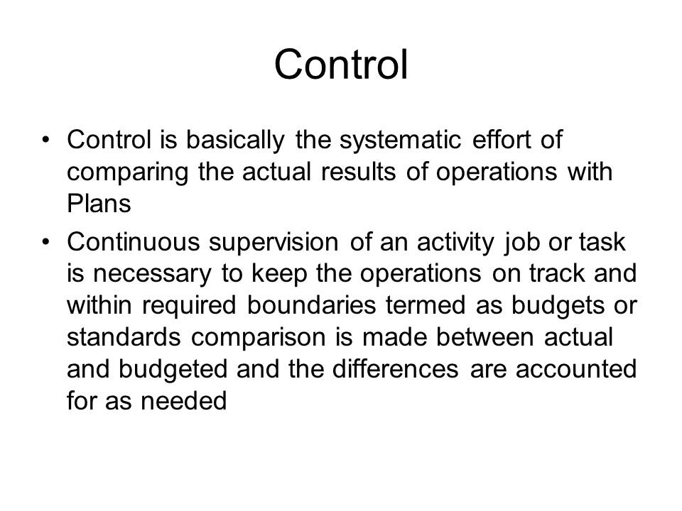 Control Control is basically the systematic effort of comparing the actual results of operations with Plans Continuous supervision of an activity job or task is necessary to keep the operations on track and within required boundaries termed as budgets or standards comparison is made between actual and budgeted and the differences are accounted for as needed