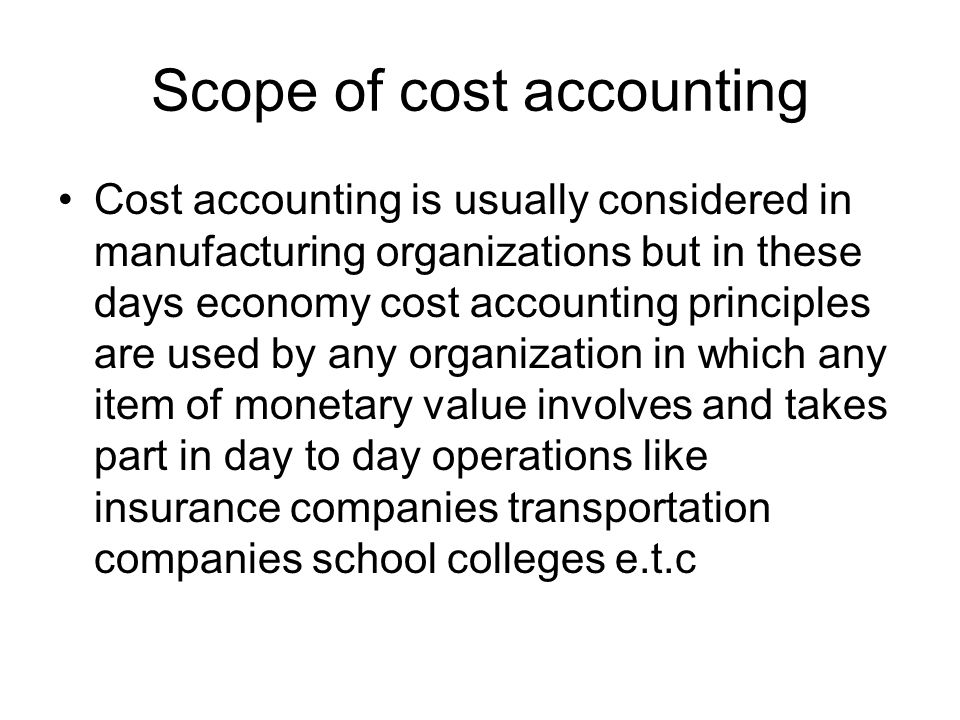 Scope of cost accounting Cost accounting is usually considered in manufacturing organizations but in these days economy cost accounting principles are used by any organization in which any item of monetary value involves and takes part in day to day operations like insurance companies transportation companies school colleges e.t.c