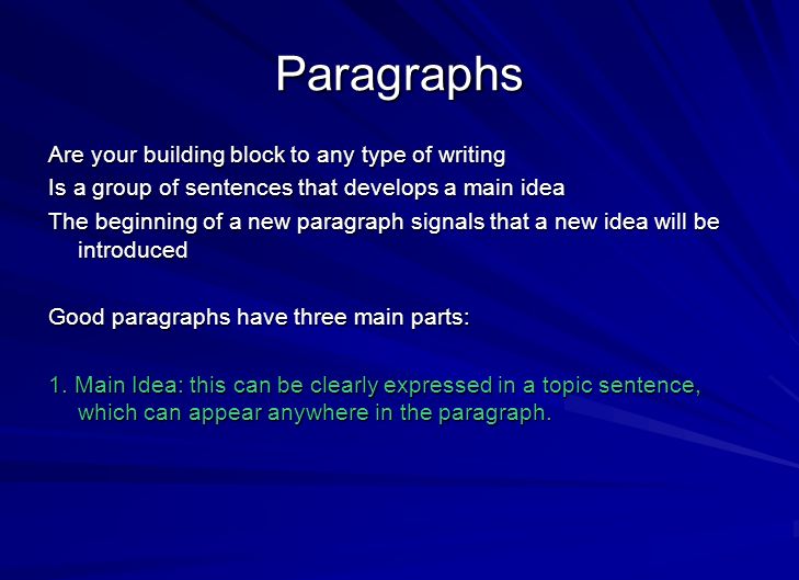 Paragraphs Are your building block to any type of writing Is a group of sentences that develops a main idea The beginning of a new paragraph signals that a new idea will be introduced Good paragraphs have three main parts: 1.