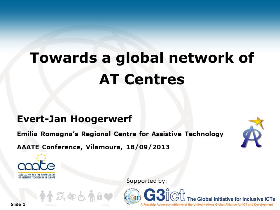 Slide 1 Towards a global network of AT Centres Evert-Jan Hoogerwerf Emilia Romagna’s Regional Centre for Assistive Technology AAATE Conference, Vilamoura, 18/09/2013 Supported by: