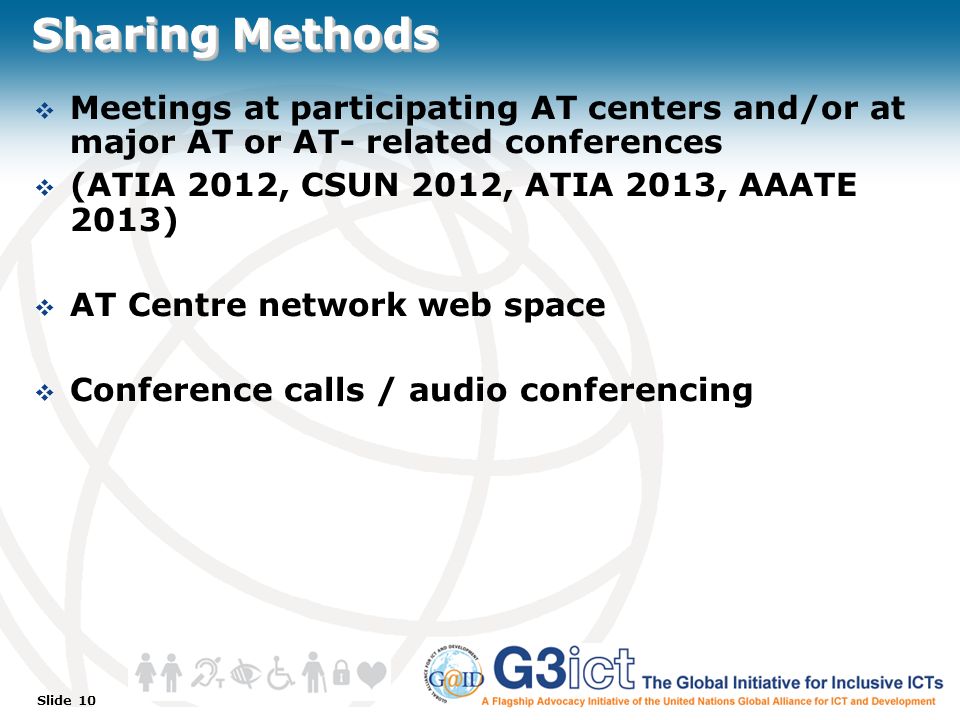 Slide 10 Sharing Methods  Meetings at participating AT centers and/or at major AT or AT- related conferences  (ATIA 2012, CSUN 2012, ATIA 2013, AAATE 2013)  AT Centre network web space  Conference calls / audio conferencing