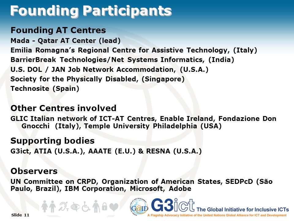 Slide 11 Founding Participants Founding AT Centres Mada - Qatar AT Center (lead) Emilia Romagna’s Regional Centre for Assistive Technology, (Italy) BarrierBreak Technologies/Net Systems Informatics, (India) U.S.