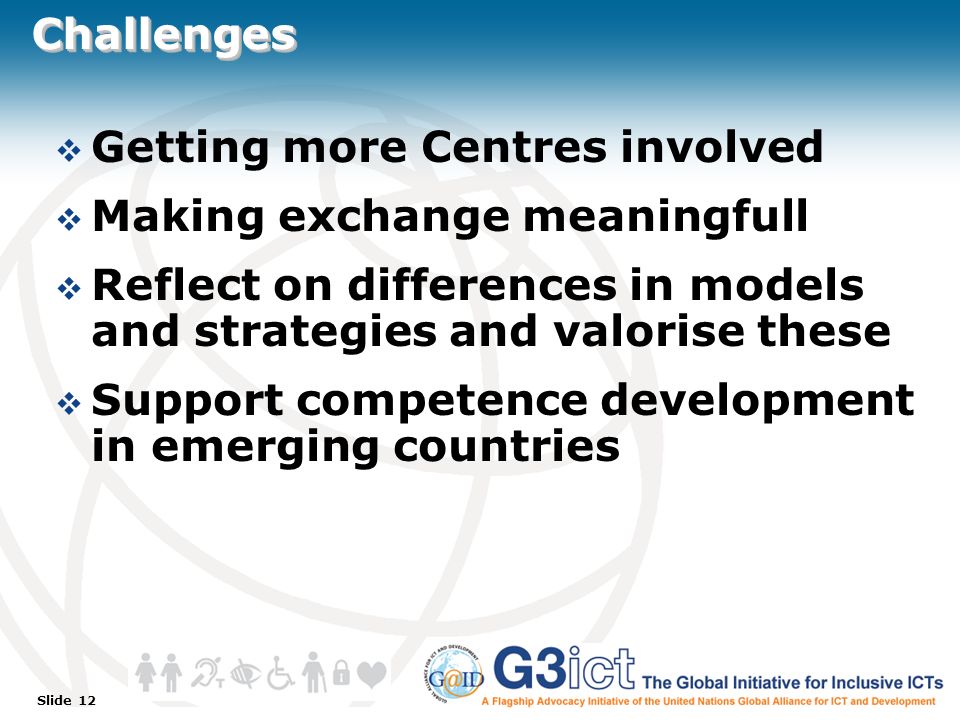Slide 12 ChallengesChallenges  Getting more Centres involved  Making exchange meaningfull  Reflect on differences in models and strategies and valorise these  Support competence development in emerging countries