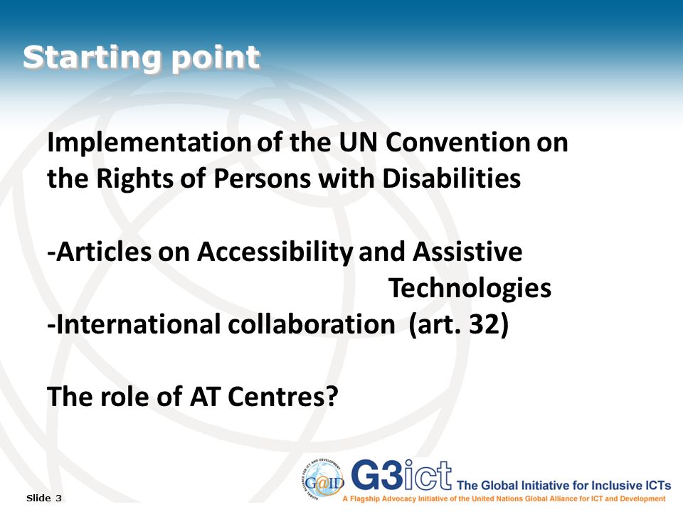 Slide 3 Starting point Implementation of the UN Convention on the Rights of Persons with Disabilities -Articles on Accessibility and Assistive Technologies -International collaboration (art.