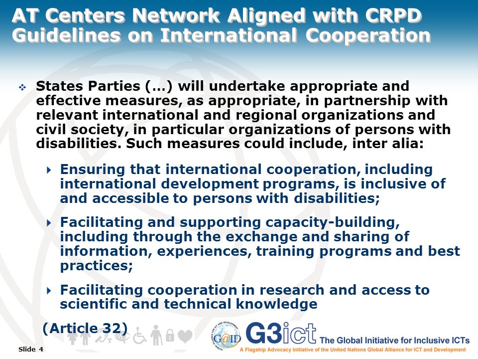 Slide 4 AT Centers Network Aligned with CRPD Guidelines on International Cooperation  States Parties (…) will undertake appropriate and effective measures, as appropriate, in partnership with relevant international and regional organizations and civil society, in particular organizations of persons with disabilities.