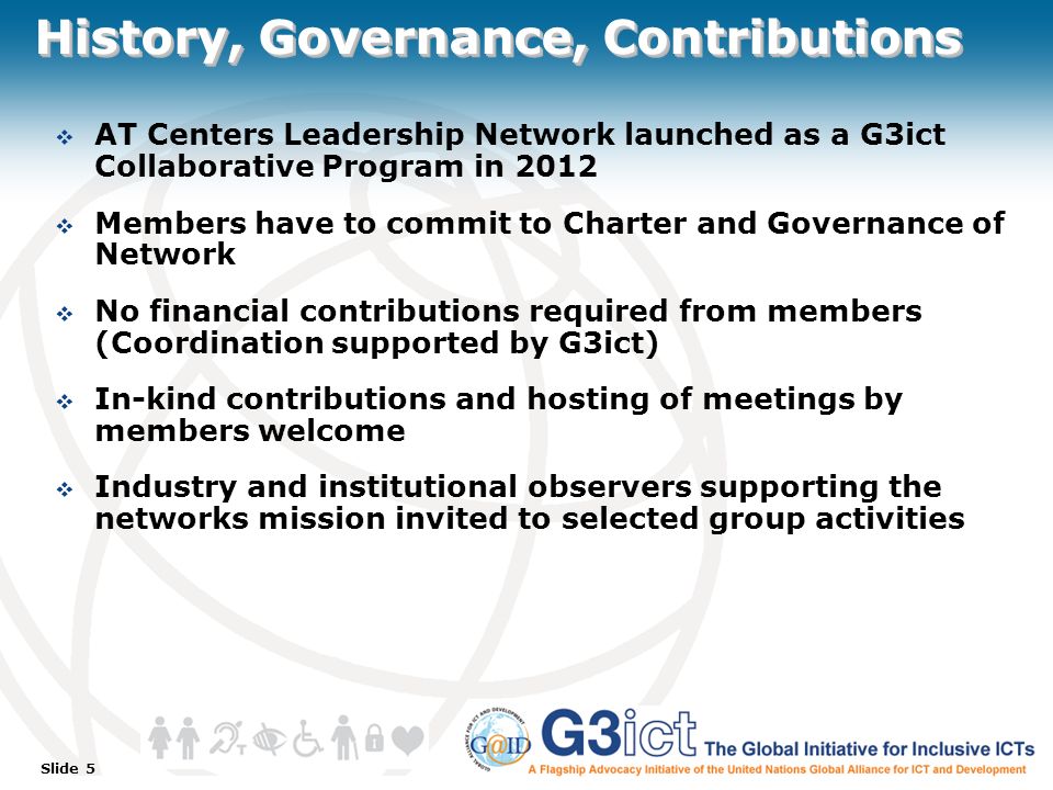 Slide 5 History, Governance, Contributions  AT Centers Leadership Network launched as a G3ict Collaborative Program in 2012  Members have to commit to Charter and Governance of Network  No financial contributions required from members (Coordination supported by G3ict)  In-kind contributions and hosting of meetings by members welcome  Industry and institutional observers supporting the networks mission invited to selected group activities