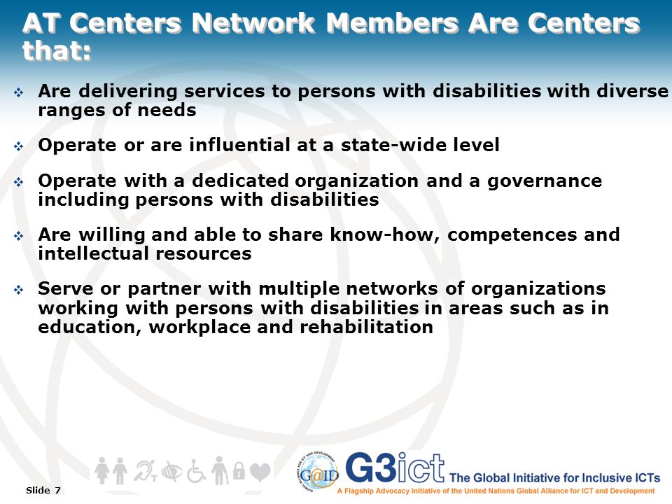 Slide 7 AT Centers Network Members Are Centers that:  Are delivering services to persons with disabilities with diverse ranges of needs  Operate or are influential at a state-wide level  Operate with a dedicated organization and a governance including persons with disabilities  Are willing and able to share know-how, competences and intellectual resources  Serve or partner with multiple networks of organizations working with persons with disabilities in areas such as in education, workplace and rehabilitation