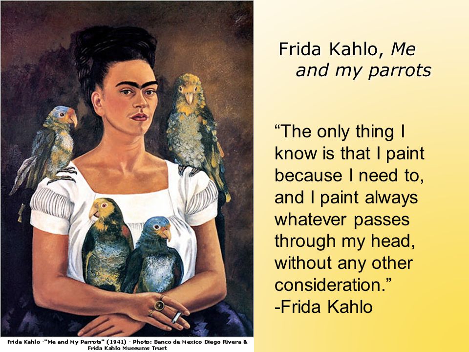Frida Kahlo, Me and my parrots The only thing I know is that I paint because I need to, and I paint always whatever passes through my head, without any other consideration. -Frida Kahlo