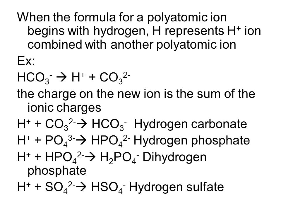 When the formula for a polyatomic ion begins with hydrogen, H represents H + ion combined with another polyatomic ion Ex: HCO 3 -  H + + CO 3 2- the charge on the new ion is the sum of the ionic charges H + + CO 3 2-  HCO 3 - Hydrogen carbonate H + + PO 4 3-  HPO 4 2- Hydrogen phosphate H + + HPO 4 2-  H 2 PO 4 - Dihydrogen phosphate H + + SO 4 2-  HSO 4 - Hydrogen sulfate
