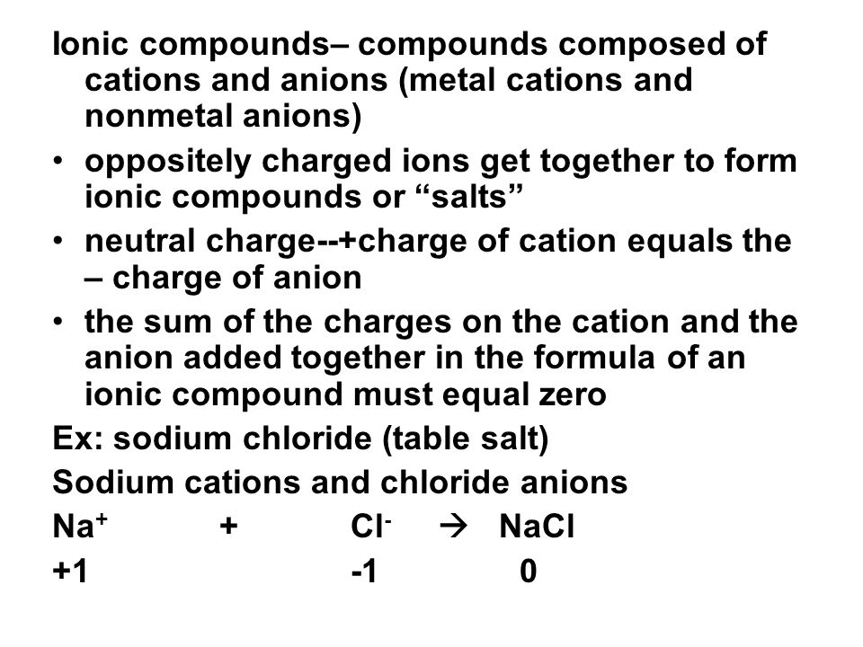 Ionic compounds– compounds composed of cations and anions (metal cations and nonmetal anions) oppositely charged ions get together to form ionic compounds or salts neutral charge--+charge of cation equals the – charge of anion the sum of the charges on the cation and the anion added together in the formula of an ionic compound must equal zero Ex: sodium chloride (table salt) Sodium cations and chloride anions Na + + Cl -  NaCl